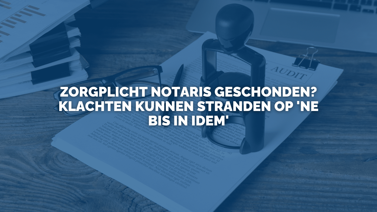 Uitspraak: Zorgplicht notaris geschonden? Klachten kunnen stranden op ‘ne bis in idem’